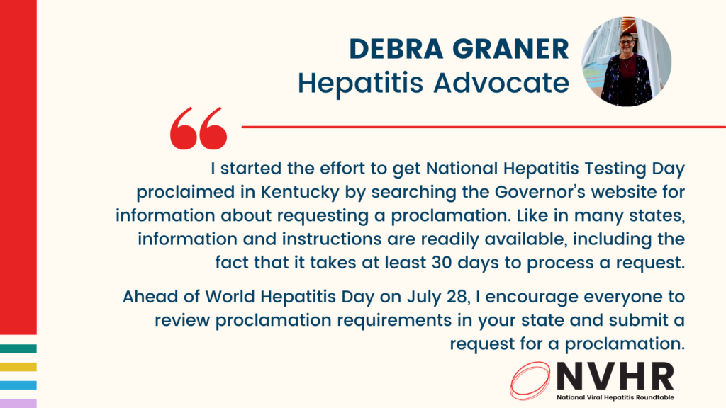 I started the effort to get National Hepatitis Testing Day proclaimed in Kentucky by searching the Governor’s website for information about requesting a proclamation. Like in many states, information and instructions are readily available, including the fact that it takes at least 30 days to process a request. Ahead of World Hepatitis Day on July 28, I encourage everyone to review proclamation requirements in your state and submit a request for a proclamation.